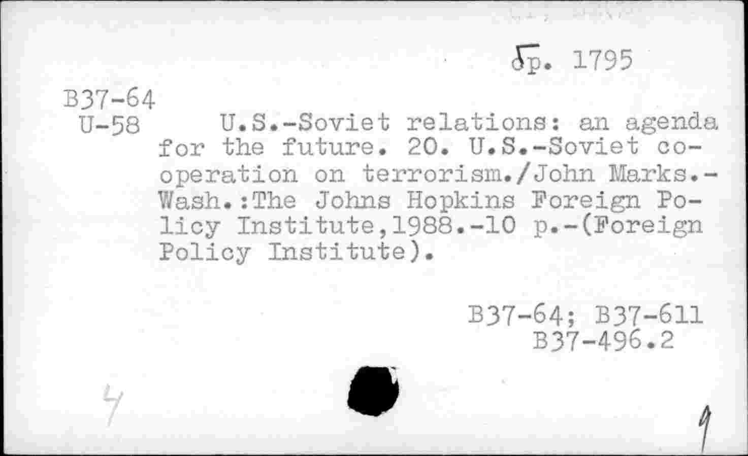 ﻿<Sp. 1795
B37-64
U-58	U.S.-Soviet relations: an agenda
for the future. 20. U.S.-Soviet cooperation on terrorism./John Marks.-Wash.:The Johns Hopkins Foreign Policy Institute,1988.-10 p.-(Foreign Policy Institute).
B37-64; B37-611
B37-496.2